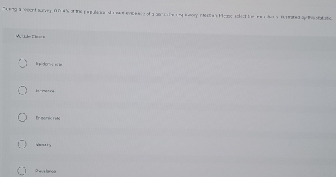 Dunng a recent survey, 0.014% of the population showed evidence of a particular respiratory infection. Please select the term that is ilustrated by this statistic
Mutiple Choice
Epidemic rate
Incidence
Endemic rate
Montainy
Prevalence