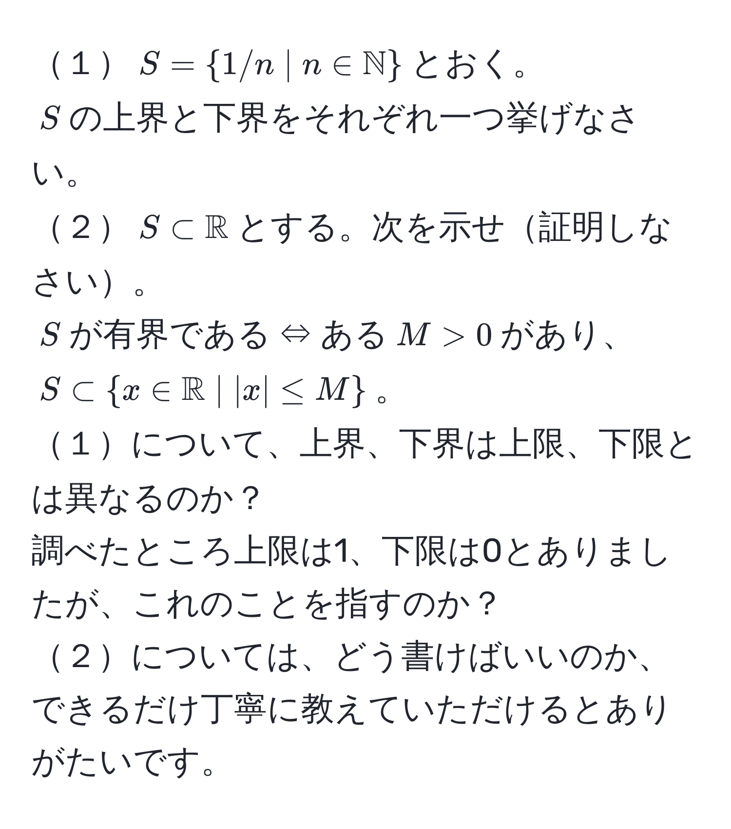 １$S=1/n | n ∈ mathbbN$とおく。  
$S$の上界と下界をそれぞれ一つ挙げなさい。  
２$S ⊂ mathbbR$とする。次を示せ証明しなさい。  
$S$が有界である ⇔ ある$M > 0$があり、$S ⊂ x ∈ mathbbR | |x| ≤ M$。  
１について、上界、下界は上限、下限とは異なるのか？  
調べたところ上限は1、下限は0とありましたが、これのことを指すのか？  
２については、どう書けばいいのか、できるだけ丁寧に教えていただけるとありがたいです。