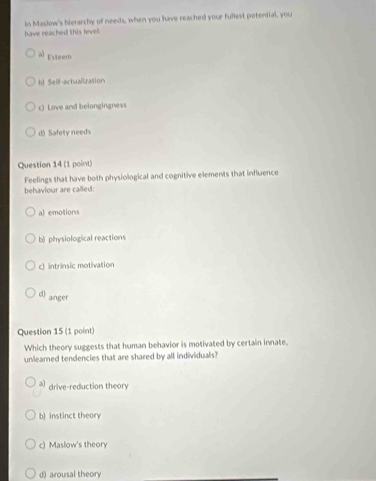 In Maslow's hierarchy of needs, when you have reached your fullest potential, you
have reached this level
a) Esteem
b) Self-actualization
c) Love and belongingness
d) Safety needs
Question 14 (1 point)
Feelings that have both physiological and cognitive elements that influence
behaviour are called:
a) emotions
b) physiological reactions
c) intrinsic motivation
d) anger
Question 15 (1 point)
Which theory suggests that human behavior is motivated by certain innate,
unlearned tendencies that are shared by all individuals?
a) drive-reduction theory
b) instinct theory
c) Maslow's theory
d) arousal theory