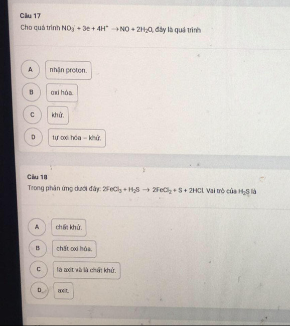 Cho quá trình NO_3^(-+3e+4H^+)to NO+2H_2O 1, đây là quá trình
A nhận proton.
B oxi hóa.
C khử.
D tự oxi hóa - khử.
Câu 18
Trong phản ứng dưới đây: 2FeCl_3+H_2Sto 2FeCl_2+S+2HCl. Vai trò của H_2S là
A chất khử.
B chất oxi hóa.
C là axit và là chất khử.
D axit.