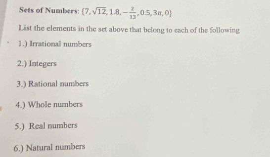 Sets of Numbers:  7,sqrt(12),1.8,- 2/13 ,0.5,3π ,0
List the elements in the set above that belong to each of the following 
1.) Irrational numbers 
2.) Integers 
3.) Rational numbers 
4.) Whole numbers 
5.) Real numbers 
6.) Natural numbers