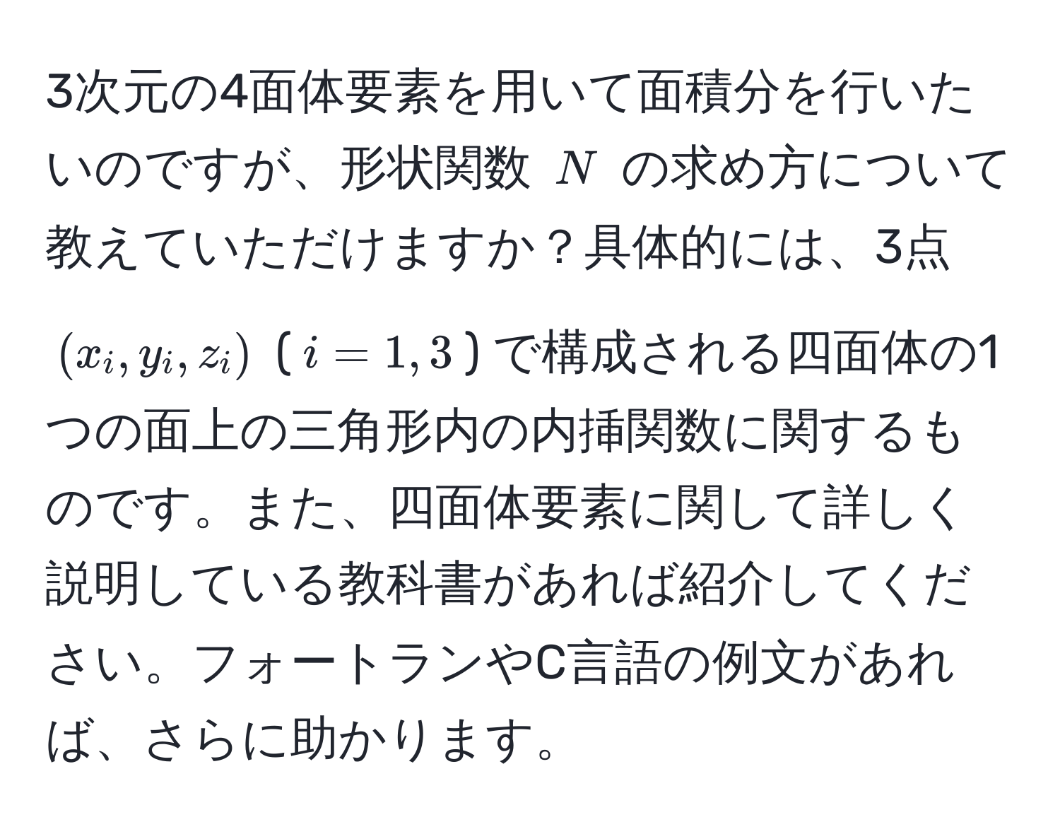 3次元の4面体要素を用いて面積分を行いたいのですが、形状関数 $N$ の求め方について教えていただけますか？具体的には、3点 $(x_i, y_i, z_i)$ ($i=1,3$) で構成される四面体の1つの面上の三角形内の内挿関数に関するものです。また、四面体要素に関して詳しく説明している教科書があれば紹介してください。フォートランやC言語の例文があれば、さらに助かります。