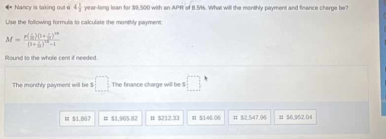 Nancy is taking out a 4 1/2 y ear-long loan for $9,500 with an APR of 8.5%. What will the monthly payment and finance charge be?
Use the following formula to calculate the monthly payment:
M=frac p( r/12 )(1+ r/12 )^12(1+ r/12 )^120-1
Round to the whole cent if needed.
The monthly payment will be $ □. The finance charge will be $ □
:: $1,867 # $1,965.82 # $212.33 # $146.06 : $2,547.96 :: $6,952.04