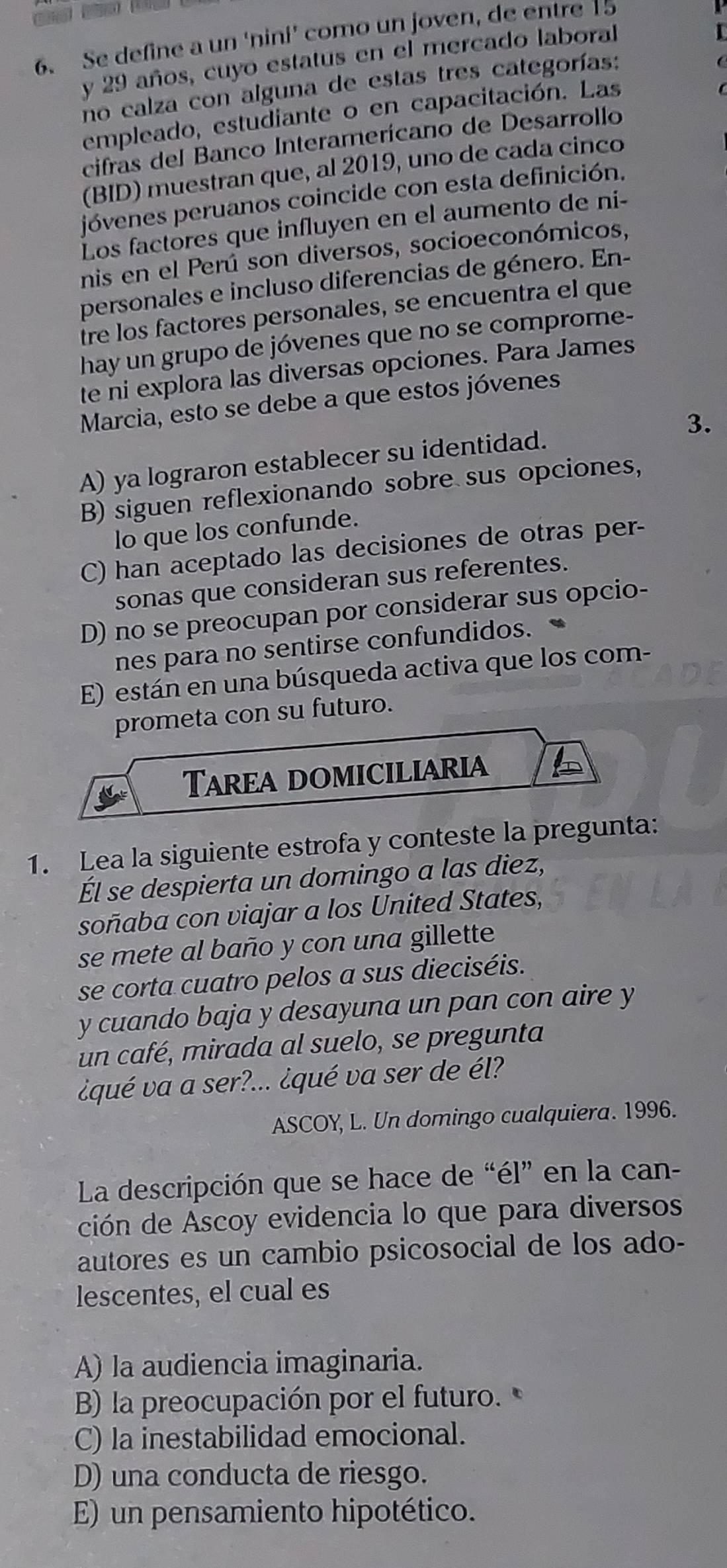 Se define a un ‘nini’ como un joven, de entre 15
y 29 años, cuyo estatus en el mercado laboral
no calza con alguna de estas tres categorías:
empleado, estudiante o en capacitación. Las
cifras del Banco Interamerícano de Desarrollo
(BID) muestran que, al 2019, uno de cada cinco
jóvenes peruanos coincide con esta definición.
Los factores que influyen en el aumento de ni-
nis en el Perú son diversos, socioeconómicos,
personales e incluso diferencias de género. En-
Ire los factores personales, se encuentra el que
hay un grupo de jóvenes que no se comprome-
te ni explora las diversas opciones. Para James
Marcia, esto se debe a que estos jóvenes
A) ya lograron establecer su identidad. 3.
B) siguen reflexionando sobre sus opciones,
lo que los confunde.
C) han aceptado las decisiones de otras per-
sonas que consideran sus referentes.
D) no se preocupan por considerar sus opcio-
nes para no sentirse confundidos.
E) están en una búsqueda activa que los com-
prometa con su futuro.
Tarea domiciliaria
1. Lea la siguiente estrofa y conteste la pregunta:
Él se despierta un domingo a las diez,
soñaba con viajar a los United States,
se mete al baño y con una gillette
se corta cuatro pelos a sus dieciséis.
y cuando baja y desayuna un pan con aire y
un café, mirada al suelo, se pregunta
¿qué va a ser?... ¿qué va ser de él?
ASCOY, L. Un domingo cualquiera. 1996.
La descripción que se hace de “él” en la can-
ción de Ascoy evidencia lo que para diversos
autores es un cambio psicosocial de los ado-
lescentes, el cual es
A) la audiencia imaginaria.
B) la preocupación por el futuro.
C) la inestabilidad emocional.
D) una conducta de riesgo.
E) un pensamiento hipotético.