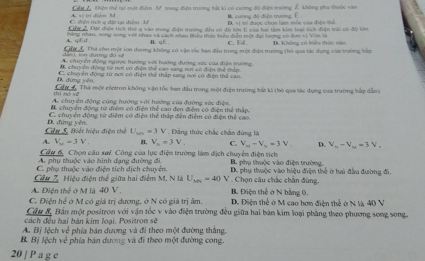 Điện thể tại một điểm M trong điện trường bắt kì có cường độ điện trường E không phụ thuộc vào
A. vị trí điểm M . B. cường độ điện trường É 
C. điện tích q đặt tại điểm M . D. vị trí được chọn làm mốc của điện thế.
Câu 2. Đặt điện tích thứ q vào trong điện trường đều có độ lớn E của hai tấm kim loại tích điện trái có độ lớn
băng nhau, song song với nhau và cách nhau Biểu thức biểu diễn một đại lượng có đơn vị Vôn là
A. qEd . B. qE . C.Ed. D. Không có biểu thức nào.
Câu 3. Thả cho một ion dương không có vận tốc ban đầu trong một điện trường (bỏ qua tác dụng của trường hấp
dẫn), ion dương đó sẽ
A. chuyến động ngược hướng với hướng đường sức của điện trường,
B. chuyển động từ nơi có điện thể cao sang nơi có điện thể thấp.
C. chuyển động từ nơi có điện thể thấp sang nơi có điện thể cao.
D. đứng yên.
Câu 4. Thả một eletron không vận tốc ban đầu trong một điện trường bắt kì (bó qua tác dụng cua trường hấp dẫn)
thì nó sẽ
A. chuyển động cùng hướng với hướng của đường sức điện.
B. chuyển động từ diêm có điện thể cao đen điểm có điện thể thấp.
C. chuyến động từ diêm có điện thể thắp đến điểm có điện thể cao.
D. đứng yên.
Câu 5. Biết hiệu điện thế U_MN=3V Đẳng thức chắc chắn đúng là
A. V_M=3V. B. V_N=3V. C. V_M-V_N=3V. D. V_N-V_M=3V.
Câu 6. Chọn câu sai. Công của lực điện trường làm dịch chuyền điện tích
A. phụ thuộc vào hình dạng đường đi. B. phụ thuộc vào điện trường.
C. phụ thuộc vào điện tích dịch chuyển. D. phụ thuộc vào hiệu điện thế ở hai đầu đường đi.
Câu 7. Hiệu điện thế giữa hai điểm M, N là U_MN=40 V . Chọn câu chắc chắn đúng.
A. Điện thế ở M là 40 V . B. Điện thế ở N bằng 0.
C. Điện hế ở M có giá trị dương, ở N có giá trị âm. D. Điện thế ở M cao hơn điện thế ở N là 40 V
Câu 8. Bắn một positron với vận tốc v vào điện trường đều giữa hai bản kim loại phẳng theo phương song song,
cách đều hai bản kim loại. Positron sẽ
A. Bị lệch về phía bản dương và đi theo một đường thắng.
B. Bị lệch về phía bản dương và đi theo một đường cong.
20 | P a g e