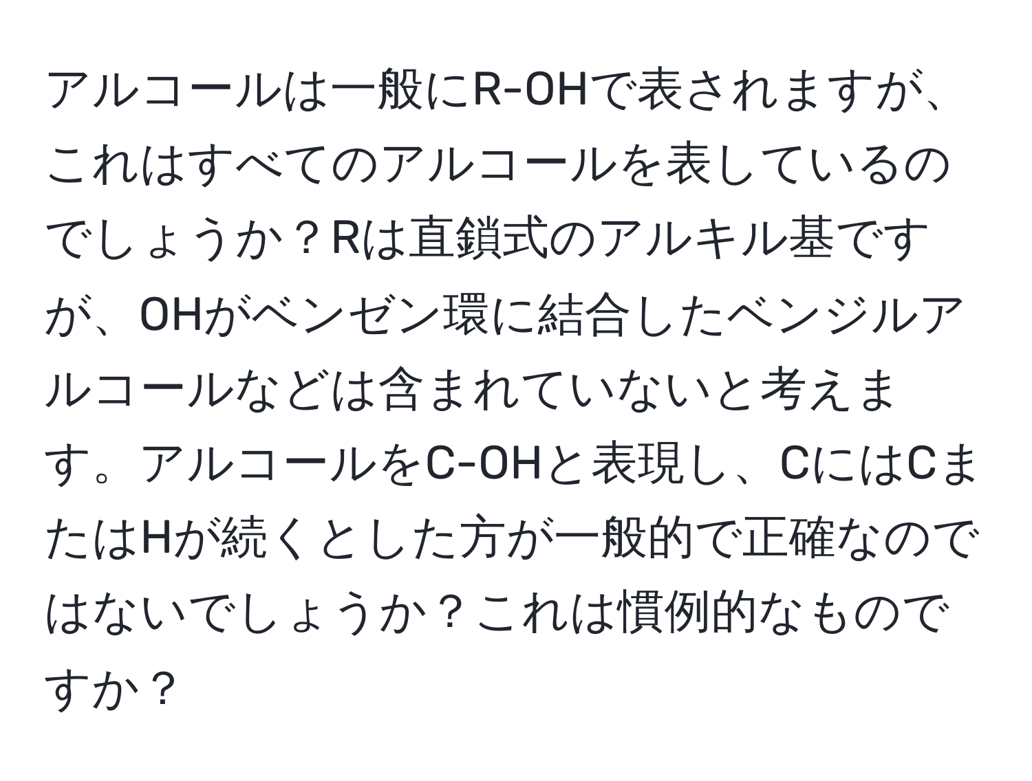 アルコールは一般にR-OHで表されますが、これはすべてのアルコールを表しているのでしょうか？Rは直鎖式のアルキル基ですが、OHがベンゼン環に結合したベンジルアルコールなどは含まれていないと考えます。アルコールをC-OHと表現し、CにはCまたはHが続くとした方が一般的で正確なのではないでしょうか？これは慣例的なものですか？