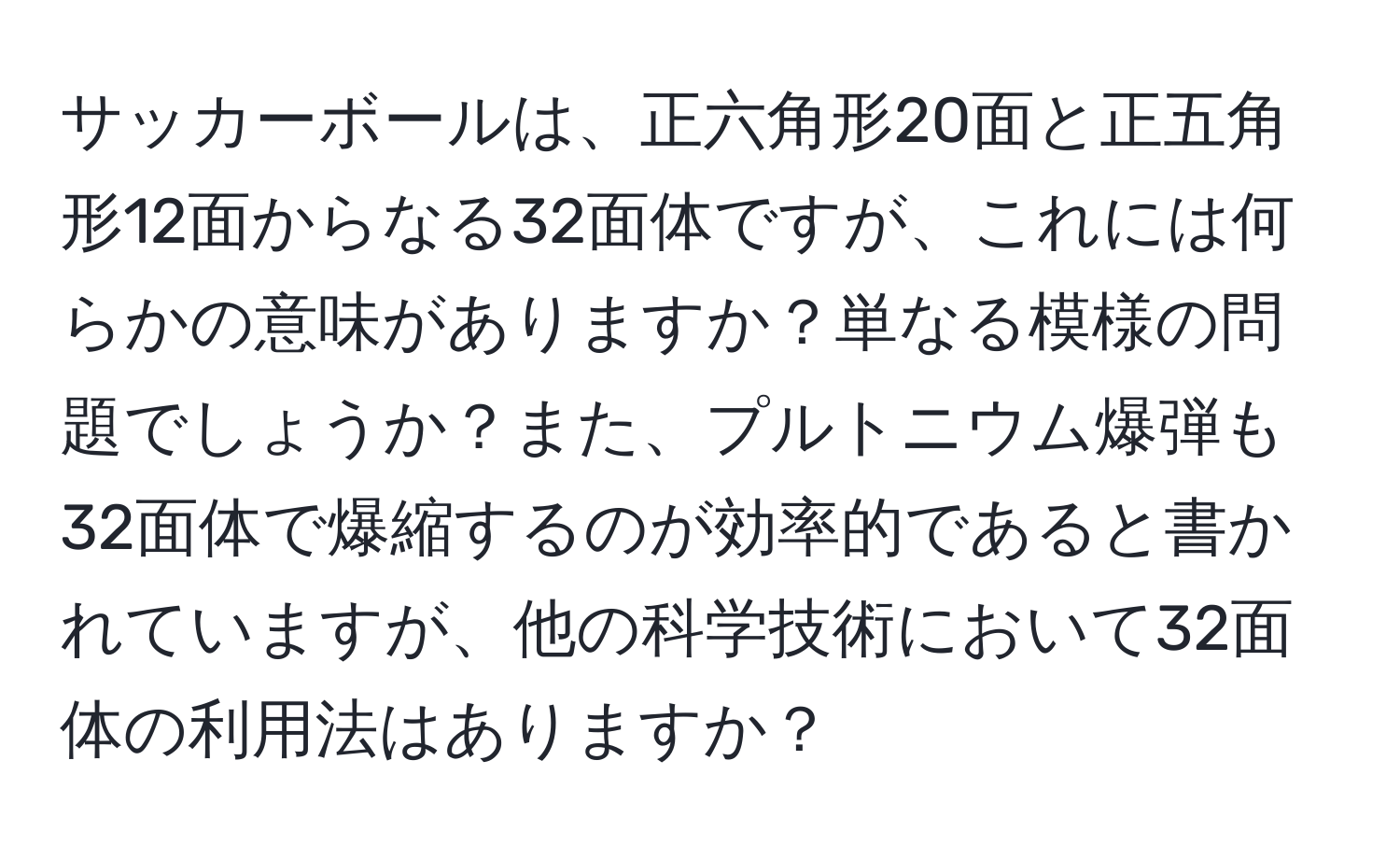 サッカーボールは、正六角形20面と正五角形12面からなる32面体ですが、これには何らかの意味がありますか？単なる模様の問題でしょうか？また、プルトニウム爆弾も32面体で爆縮するのが効率的であると書かれていますが、他の科学技術において32面体の利用法はありますか？