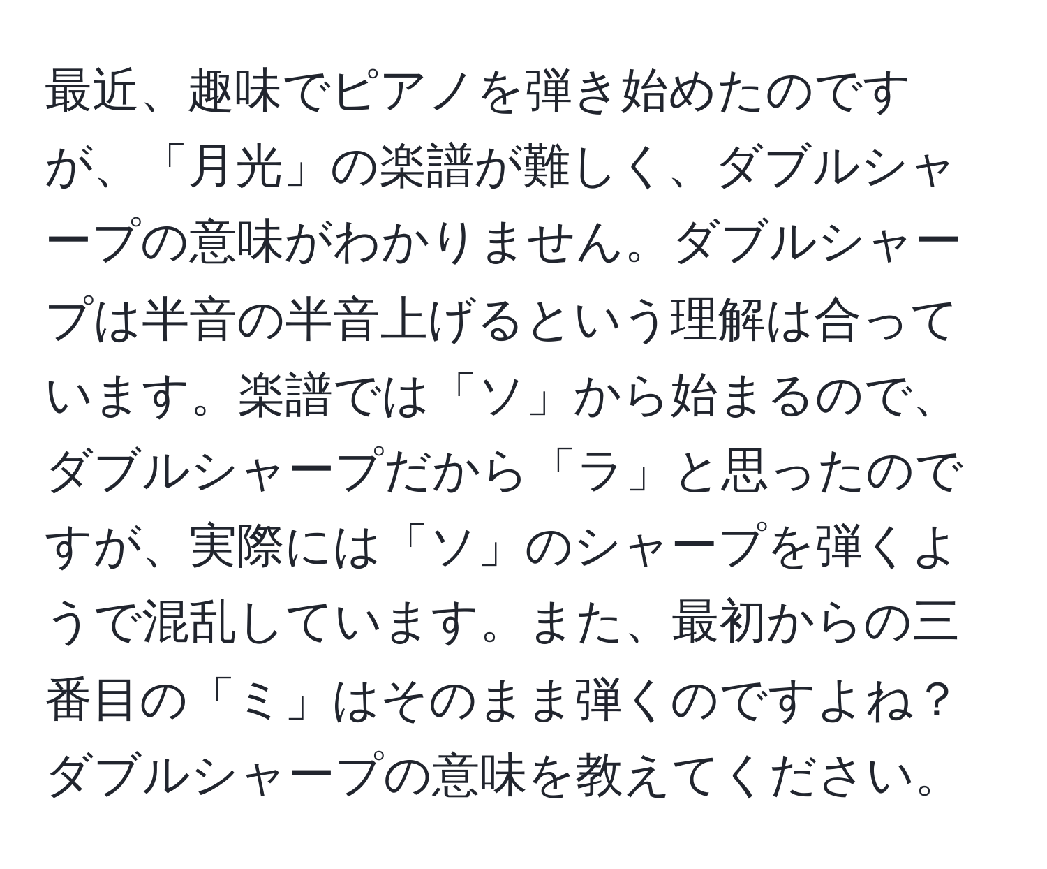 最近、趣味でピアノを弾き始めたのですが、「月光」の楽譜が難しく、ダブルシャープの意味がわかりません。ダブルシャープは半音の半音上げるという理解は合っています。楽譜では「ソ」から始まるので、ダブルシャープだから「ラ」と思ったのですが、実際には「ソ」のシャープを弾くようで混乱しています。また、最初からの三番目の「ミ」はそのまま弾くのですよね？ダブルシャープの意味を教えてください。