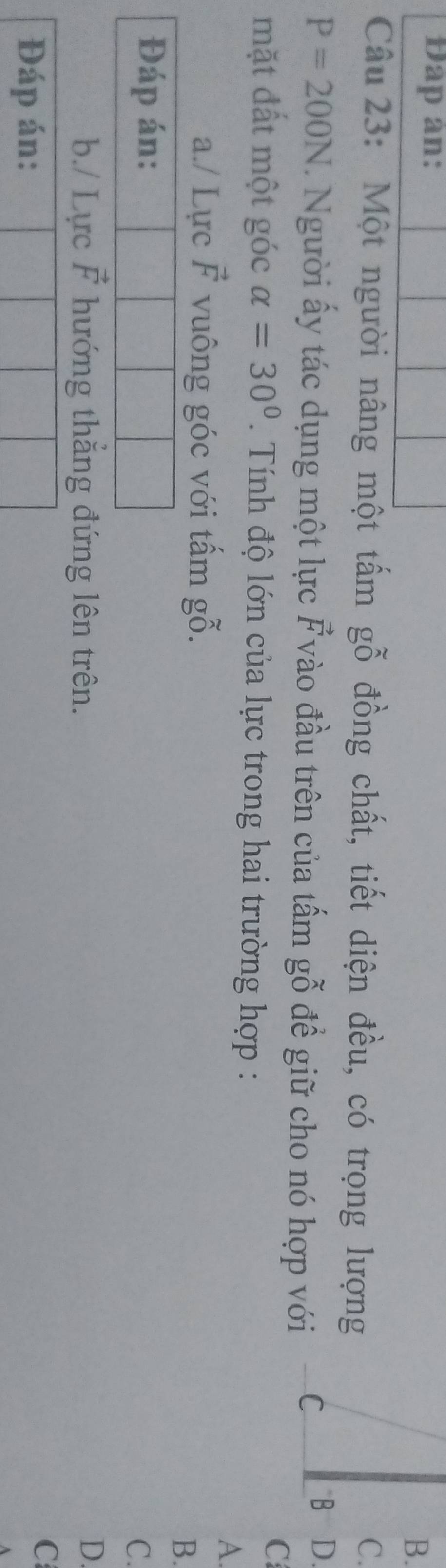 Dap an:
B.
Câu 23: Một người nâng một tấm gỗ đồng chất, tiết diện đều, có trọng lượng
C.
P=200N. Người ấy tác dụng một lực vector F vào đầu trên của tấm gỗ đề giữ cho nó hợp với C
B D.
C
mặt đất một góc alpha =30° Tính độ lớn của lực trong hai trường hợp :
A.
a./ Lực vector F vuông góc với tấm gỗ.
B.
C.
b./ Lực vector F hướng thẳng đứng lên trên.
D.
Đáp án:
C