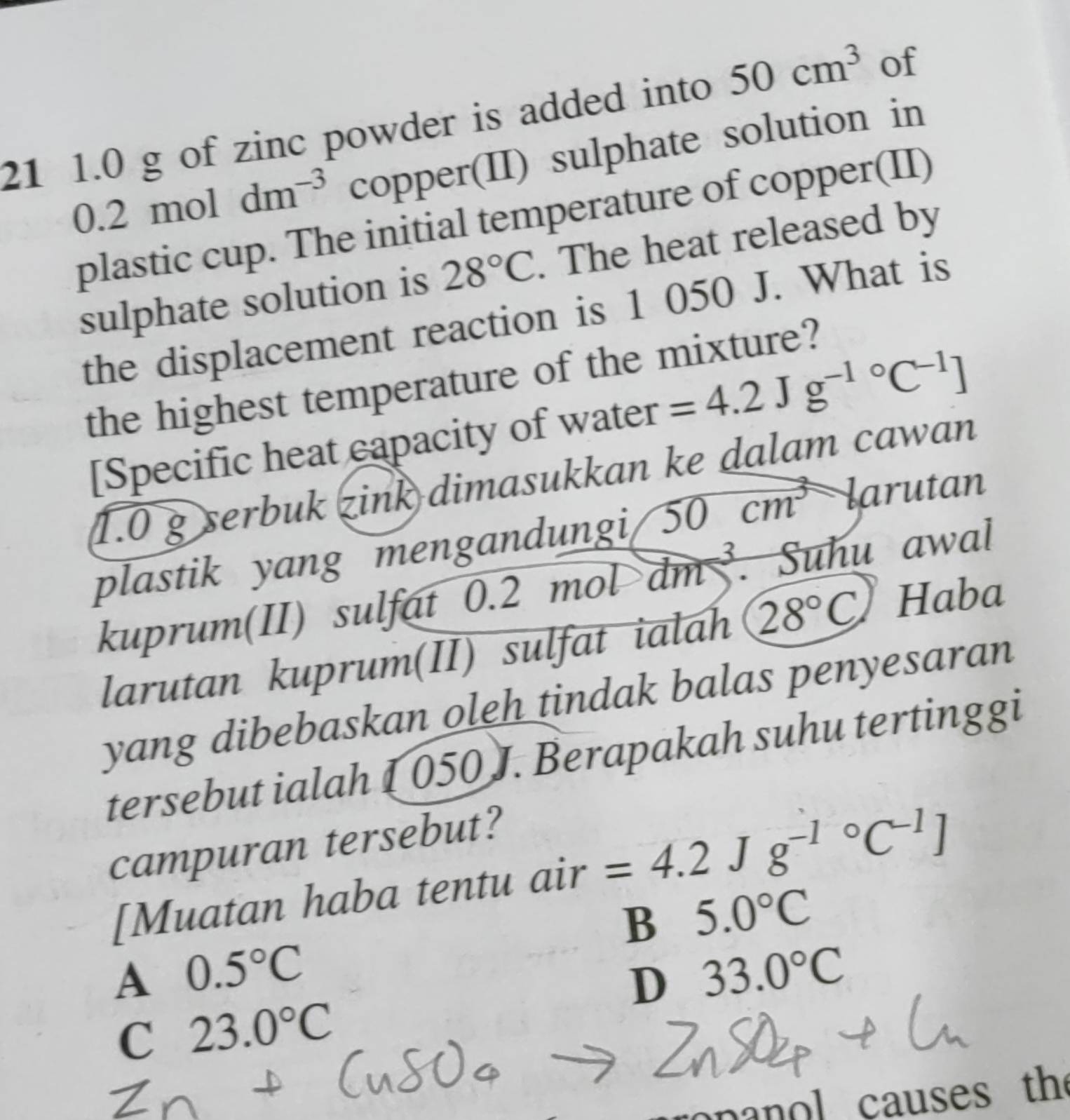 21 1.0 g of zinc powder is added into 50cm^3 of
).2 mo 1 dm^(-3) copper(II) sulphate solution in
plastic cup. The initial temperature of copper(II)
sulphate solution is 28°C. The heat released by
the displacement reaction is 1 050 J. What is
the highest temperature of the mixture?
[Specific heat capacity of water =4.2Jg^(-1circ)C^(-1)]
1.0 g serbuk zink dimasukkan ke dalam cawan
plastik yang mengandungi 50cm^3 larutan
kuprum(II) sulfat 0.2moldm^3. Suhu awal
larutan kuprum(II) sulfat ialah 28°C Haba
yang dibebaskan oleh tindak balas penyesaran
tersebut ialah 1 050 J. Berapakah suhu tertinggi
campuran tersebut?
[Muatan haba tentu air =4.2Jg^(-1^circ)C^(-1)]
B 5.0°C
A 0.5°C
D 33.0°C
C 23.0°C
nan ol causes the