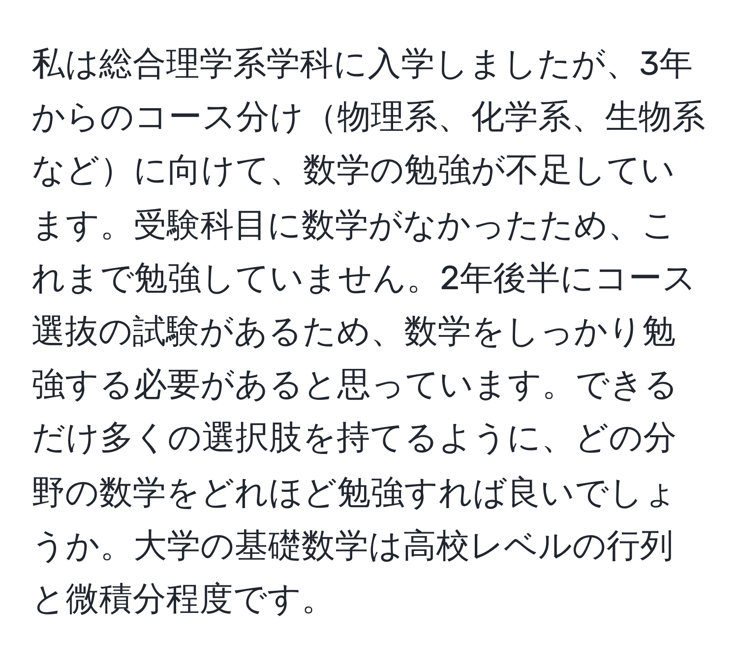 私は総合理学系学科に入学しましたが、3年からのコース分け物理系、化学系、生物系などに向けて、数学の勉強が不足しています。受験科目に数学がなかったため、これまで勉強していません。2年後半にコース選抜の試験があるため、数学をしっかり勉強する必要があると思っています。できるだけ多くの選択肢を持てるように、どの分野の数学をどれほど勉強すれば良いでしょうか。大学の基礎数学は高校レベルの行列と微積分程度です。