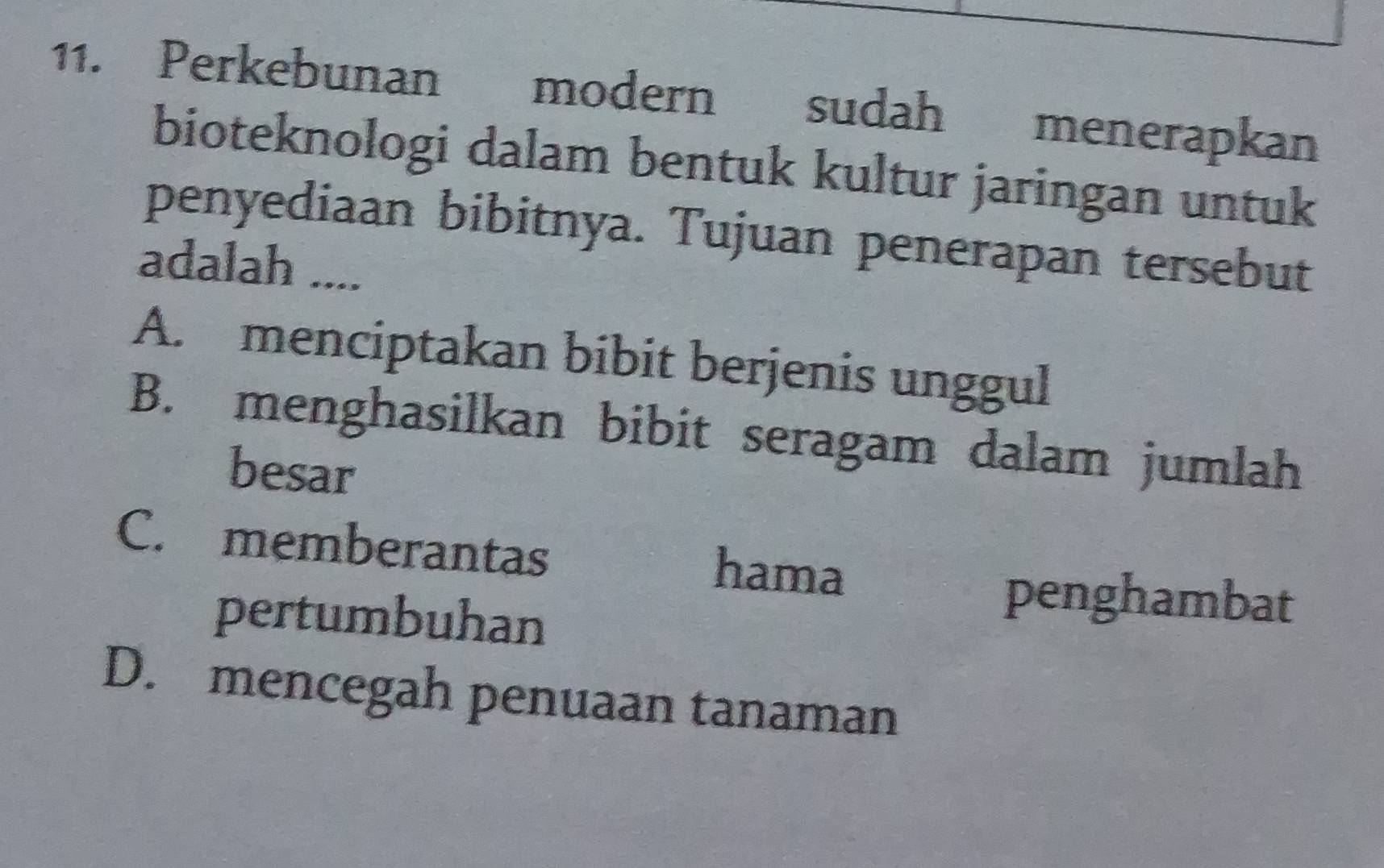 Perkebunan modern sudah menerapkan
bioteknologi dalam bentuk kultur jaringan untuk
penyediaan bibitnya. Tujuan penerapan tersebut
adalah ....
A. menciptakan bibit berjenis unggul
B. menghasilkan bibit seragam dalam jumlah
besar
C. memberantas hama
pertumbuhan
penghambat
D. mencegah penuaan tanaman