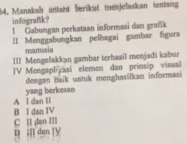 84, Manakah antara berikut menjelaskan tentang
infografik?
I Gabungan perkataan informasi dan grafik
II Menggabungkan pelbagai gambar figura
manusia
III Mengelakkan gambar terhasil menjadi kabur
IV Mengaplikäsi elemen dan prinsip visual
dengan Baik untuk menghasilkan informasi
yang berkesan
A I dan H
B l dan IV
C II dan II
D ill dan TV