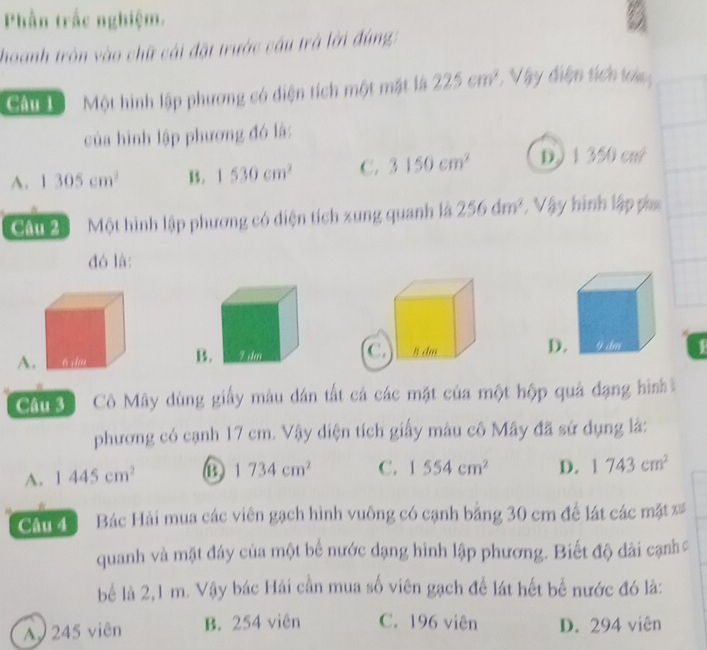 Phần trắc nghiệm.
hoanh tròn vào chữ cái đặt trước cầu trá lời đùng
Cầu Một hình lập phương có diện tích một mật là 225cm^2 * Vậy điện tích toá
của hình lập phương đó là:
A. 1305cm^2 B. 1530cm^2 C. 3150cm^2 D. 13 350 cut
Câu 2 Một hình lập phương có diện tích xung quanh là 256dm^2 : Vậy hình lập p
đó là:
A. D1
Câu 3 Cô Mây dùng giấy màu dán tất cá các mặt của một hộp quả đạng hình
phương có cạnh 17 cm. Vậy diện tích giấy màu cô Mây đã sử dụng là:
A. 1445cm^2 1734cm^2 C. 1554cm^2 D. 1743cm^2
Câu 4 Bác Hải mua các viên gạch hình vuông có cạnh bằng 30 cm để lát các mặt ==
quanh và mặt đáy của một bể nước dạng hình lập phương. Biết độ dài cạnh 
bể là 2,1 m. Vậy bác Hải cần mua số viên gạch để lát hết bể nước đó là:
A 245 viên B. 254 viên C. 196 viên D. 294 viên