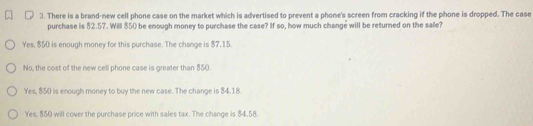 There is a brand-new cell phone case on the market which is advertised to prevent a phone's screen from cracking if the phone is dropped. The case
purchase is $2.57. Will $50 be enough money to purchase the case? If so, how much change will be returned on the sale?
Yes, $50 is enough money for this purchase. The change is $7.15.
No, the cost of the new cell phone case is greater than $50.
Yes, $50 is enough money to buy the new case. The change is $4.18.
Yes, $50 will cover the purchase price with sales tax. The change is $4.58.