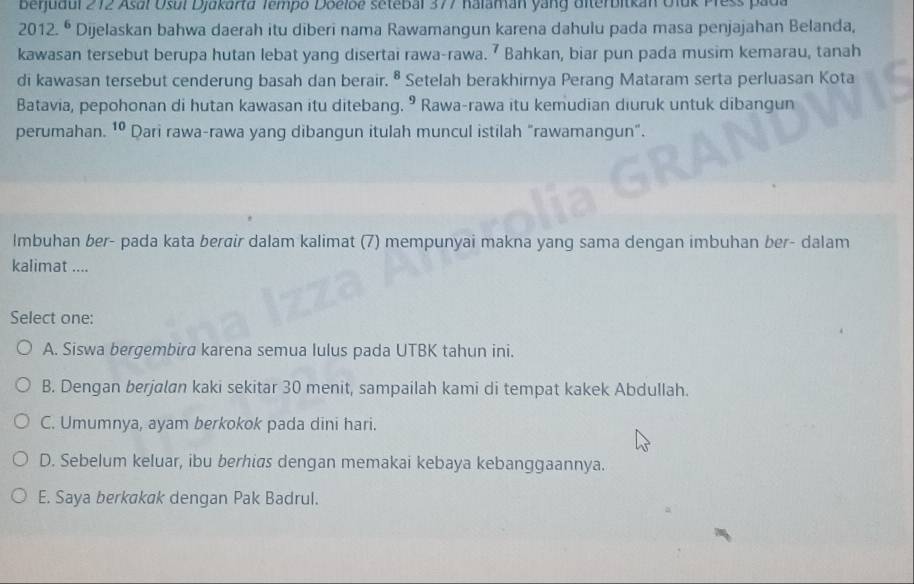 Beijudul 272 Asal Usul Djakarta Tempo Doelbe setebal 377 Kalaman yang Uiterbitkan Oluk Press pada
2012.^6 Dijelaskan bahwa daerah itu diberi nama Rawamangun karena dahulu pada masa penjajahan Belanda,
kawasan tersebut berupa hutan lebat yang disertai rawa-rawa. ⁷ Bahkan, biar pun pada musim kemarau, tanah
di kawasan tersebut cenderung basah dan berair. § Setelah berakhirnya Perang Mataram serta perluasan Kota
Batavia, pepohonan di hutan kawasan itu ditebang. ⁹ Rawa-rawa itu kemudian diuruk untuk dibangun
perumahan. 10 Dari rawa-rawa yang dibangun itulah muncul istilah "rawamangun".
Imbuhan ber- pada kata berøir dalam kalimat (7) mempunyai makna yang sama dengan imbuhan ber- dalam
kalimat ....
Select one:
A. Siswa bergembira karena semua lulus pada UTBK tahun ini.
B. Dengan berjalan kaki sekitar 30 menit, sampailah kami di tempat kakek Abdullah.
C. Umumnya, ayam berkokok pada dini hari.
D. Sebelum keluar, ibu berhias dengan memakai kebaya kebanggaannya.
E. Saya berkakak dengan Pak Badrul.