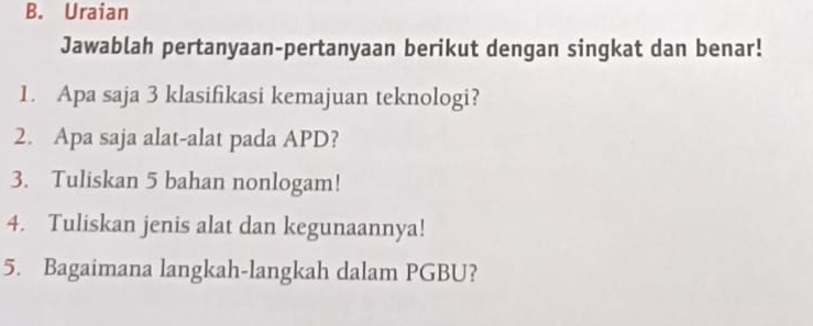 Uraian 
Jawablah pertanyaan-pertanyaan berikut dengan singkat dan benar! 
1. Apa saja 3 klasifikasi kemajuan teknologi? 
2. Apa saja alat-alat pada APD? 
3. Tuliskan 5 bahan nonlogam! 
4. Tuliskan jenis alat dan kegunaannya! 
5. Bagaimana langkah-langkah dalam PGBU?