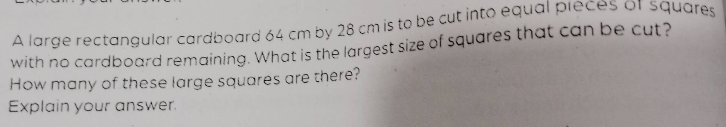 A large rectangular cardboard 64 cm by 28 cm is to be cut into equal pieces of squares 
with no cardboard remaining. What is the largest size of squares that can be cut? 
How many of these large squares are there? 
Explain your answer.