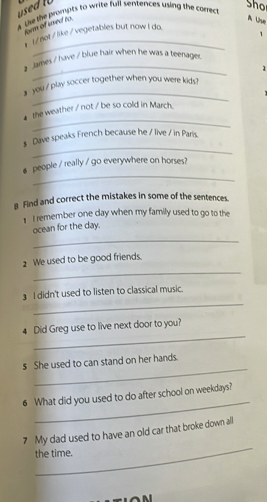 used to 
Sho 
A Use the prompts to write full sentences using the correct 
form of used to 
A Use 
l / not / like / vegetables but now I do. 
1 
_ 
James / have / blue hair when he was a teenager. 
2 
_ 
you play soccer together when you were kids? 
_ 
the weather / not / be so cold in March. 
_ 
s Dave speaks French because he / live / in Paris. 
_ 
6 people / really / go everywhere on horses? 
B Find and correct the mistakes in some of the sentences. 
I remember one day when my family used to go to the 
ocean for the day. 
_ 
_ 
2 We used to be good friends. 
_ 
3 I didn't used to listen to classical music. 
_ 
4 Did Greg use to live next door to you? 
_ 
s She used to can stand on her hands. 
_ 
6 What did you used to do after school on weekdays? 
_ 
7 My dad used to have an old car that broke down all 
the time.