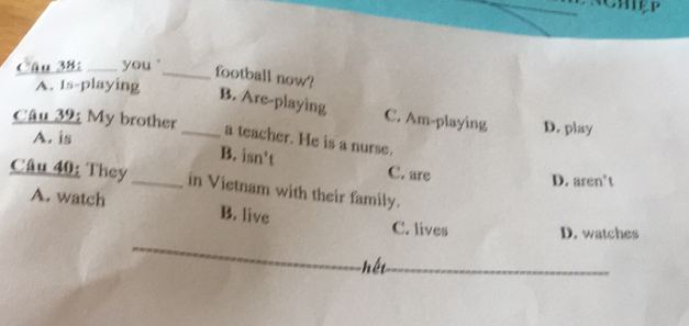 Cậu 38:_ you _football now?
A. Is-playing
B. Are-playing C. Am-playing
Câu 39: My brother_ D. play
A. is
a teacher. He is a nurse.
B. isn’t C. are
D. aren’t
Câu 40: They _in Vietnam with their family.
A. watch B. live C. lives D. watches
hết