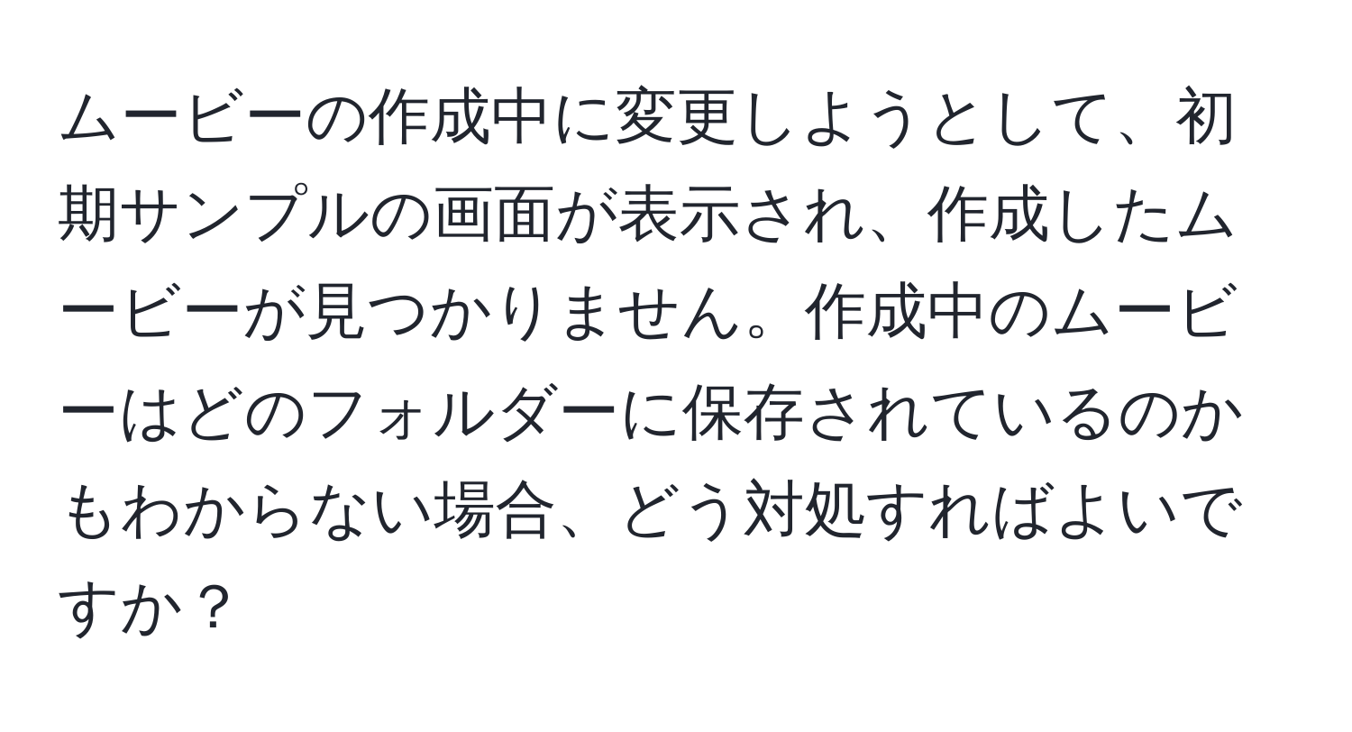 ムービーの作成中に変更しようとして、初期サンプルの画面が表示され、作成したムービーが見つかりません。作成中のムービーはどのフォルダーに保存されているのかもわからない場合、どう対処すればよいですか？