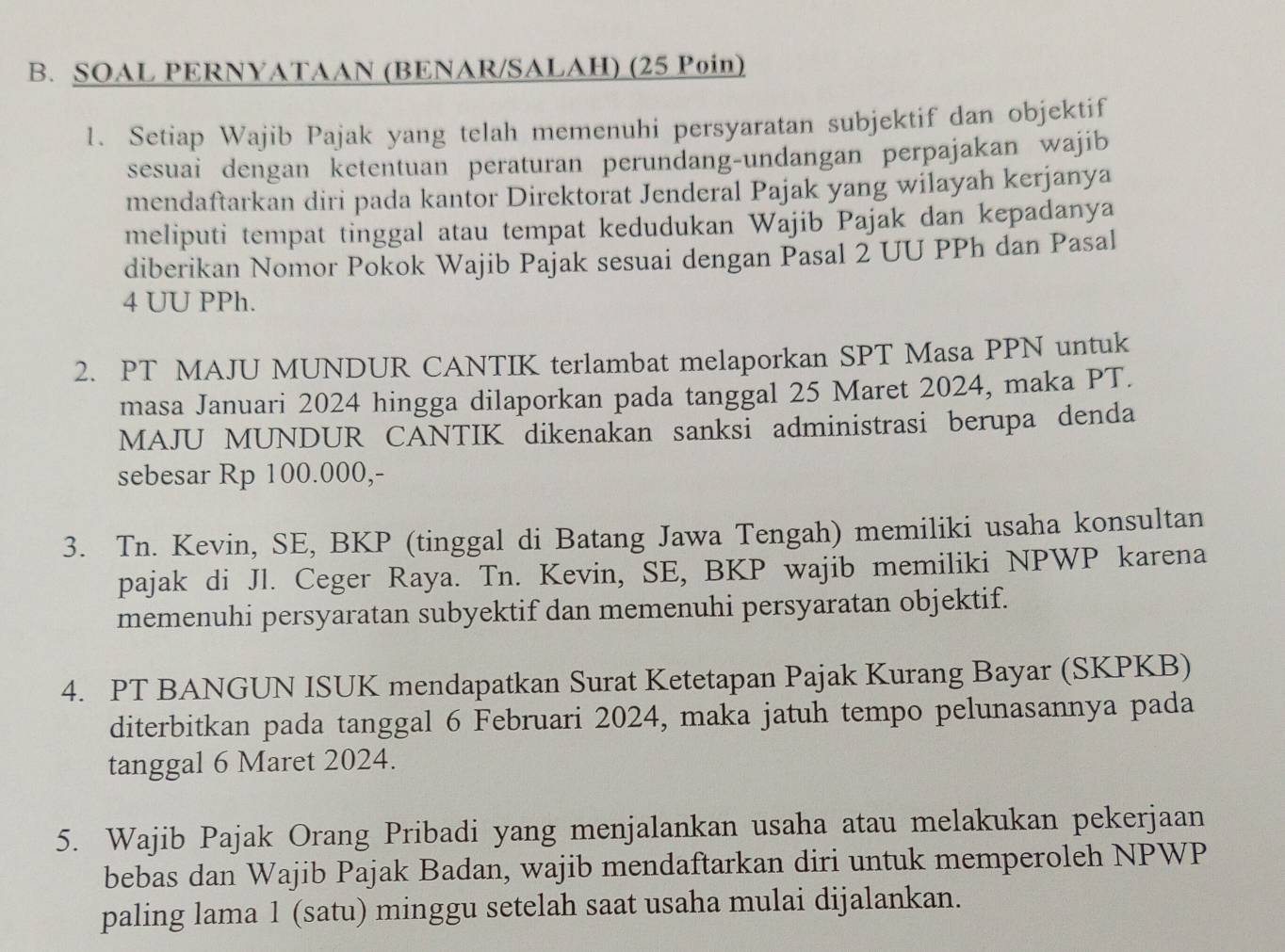 SOAL PERNYATAAN (BENAR/SALAH) (25 Poin)
1. Setiap Wajib Pajak yang telah memenuhi persyaratan subjektif dan objektif
sesuai dengan ketentuan peraturan perundang-undangan perpajakan wajib
mendaftarkan diri pada kantor Direktorat Jenderal Pajak yang wilayah kerjanya
meliputi tempat tinggal atau tempat kedudukan Wajib Pajak dan kepadanya
diberikan Nomor Pokok Wajib Pajak sesuai dengan Pasal 2 UU PPh dan Pasal
4 UU PPh.
2. PT MAJU MUNDUR CANTIK terlambat melaporkan SPT Masa PPN untuk
masa Januari 2024 hingga dilaporkan pada tanggal 25 Maret 2024, maka PT.
MAJU MUNDUR CANTIK dikenakan sanksi administrasi berupa denda
sebesar Rp 100.000,-
3. Tn. Kevin, SE, BKP (tinggal di Batang Jawa Tengah) memiliki usaha konsultan
pajak di Jl. Ceger Raya. Tn. Kevin, SE, BKP wajib memiliki NPWP karena
memenuhi persyaratan subyektif dan memenuhi persyaratan objektif.
4. PT BANGUN ISUK mendapatkan Surat Ketetapan Pajak Kurang Bayar (SKPKB)
diterbitkan pada tanggal 6 Februari 2024, maka jatuh tempo pelunasannya pada
tanggal 6 Maret 2024.
5. Wajib Pajak Orang Pribadi yang menjalankan usaha atau melakukan pekerjaan
bebas dan Wajib Pajak Badan, wajib mendaftarkan diri untuk memperoleh NPWP
paling lama 1 (satu) minggu setelah saat usaha mulai dijalankan.