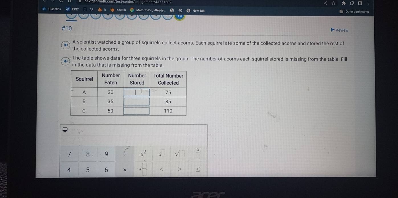 gnment/43771582 
Classlink el EPIC edclub Math To Do, I-Ready.... 0 New Tab 
Other bookmarks 
#10 Review 
A scientist watched a group of squirrels collect acorns. Each squirrel ate some of the collected acorns and stored the rest of 
4 
the collected acorns. 
The table shows data for three squirrels in the group. The number of acorns each squirrel stored is missing from the table. Fill 
in the data that is missing from the table. 
:
7 8 、 9 / x^2 x
4 5 6 × x < >