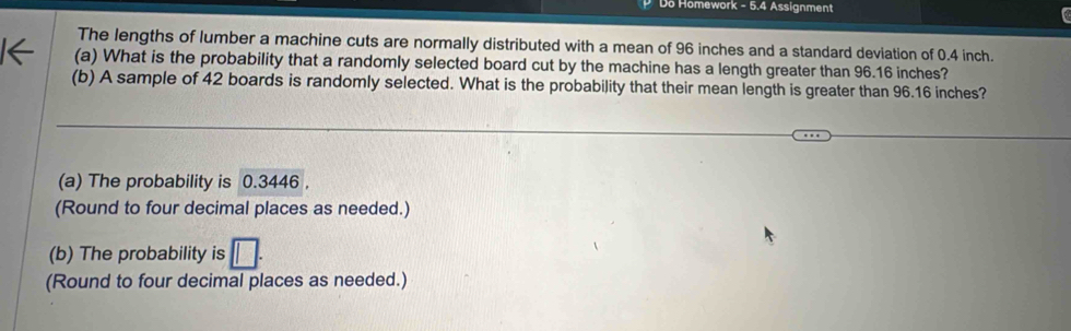 Do Homework - 5.4 Assignment
The lengths of lumber a machine cuts are normally distributed with a mean of 96 inches and a standard deviation of 0.4 inch.
(a) What is the probability that a randomly selected board cut by the machine has a length greater than 96.16 inches?
(b) A sample of 42 boards is randomly selected. What is the probability that their mean length is greater than 96.16 inches?
(a) The probability is 0.3446 ,
(Round to four decimal places as needed.)
(b) The probability is □. 
(Round to four decimal places as needed.)