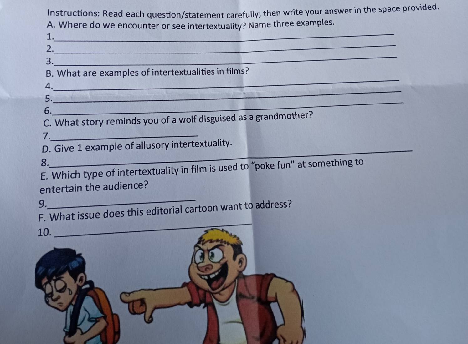 Instructions: Read each question/statement carefully; then write your answer in the space provided. 
_ 
A. Where do we encounter or see intertextuality? Name three examples. 
_ 
1. 
_ 
2. 
3. 
_ 
B. What are examples of intertextualities in films? 
4. 
5. 
_ 
6. 
_ 
C. What story reminds you of a wolf disguised as a grandmother? 
7._ 
_ 
D. Give 1 example of allusory intertextuality. 
8. 
E. Which type of intertextuality in film is used to “poke fun” at something to 
entertain the audience? 
9. 
_ 
F. What issue does this editorial cartoon want to address?