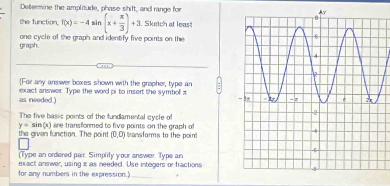 Determine the amplitude, phase shift, and range for 
the function, f(x)=-4sin (x+ π /3 )+3. Sketch at least 
one cycle of the graph and identify five points on the 
graph. 
(For any answer boxes shown with the grapher, type an 
exact answer. Type the word pi to insert the symbol π
as needed.) 
The five basic points of the fundamental cycle of
y=sin (x) are transformed to five points on the graph of 
the given function. The point (0,0) transforms to the point 
(Type an ordered pair. Simplify your answer. Type an 
exact answer, using π as needed. Use integers or fractions 
for any numbers in the expression.)