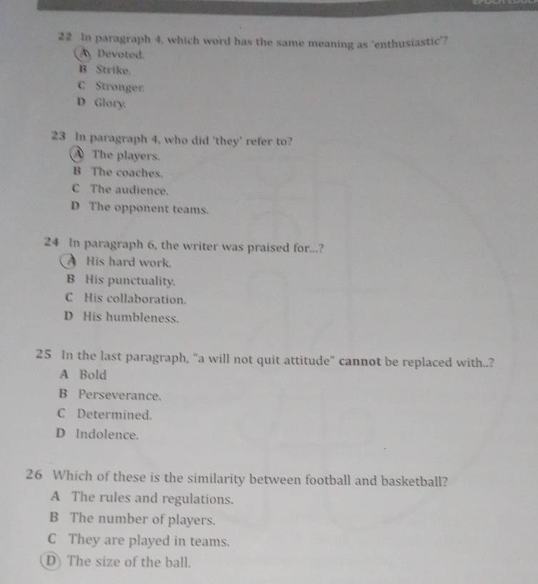 In paragraph 4, which word has the same meaning as "enthusiastic"?
A Devoted.
B Strike.
C Stronger.
D Glory
23 In paragraph 4, who did 'they' refer to?
The players.
B The coaches.
C The audience.
D The opponent teams.
24 In paragraph 6, the writer was praised for...?
A His hard work.
B His punctuality.
C His collaboration.
D His humbleness.
25 In the last paragraph, "a will not quit attitude” cannot be replaced with..?
A Bold
B Perseverance.
C Determined.
D Indolence.
26 Which of these is the similarity between football and basketball?
A The rules and regulations.
B The number of players.
C They are played in teams.
D The size of the ball.