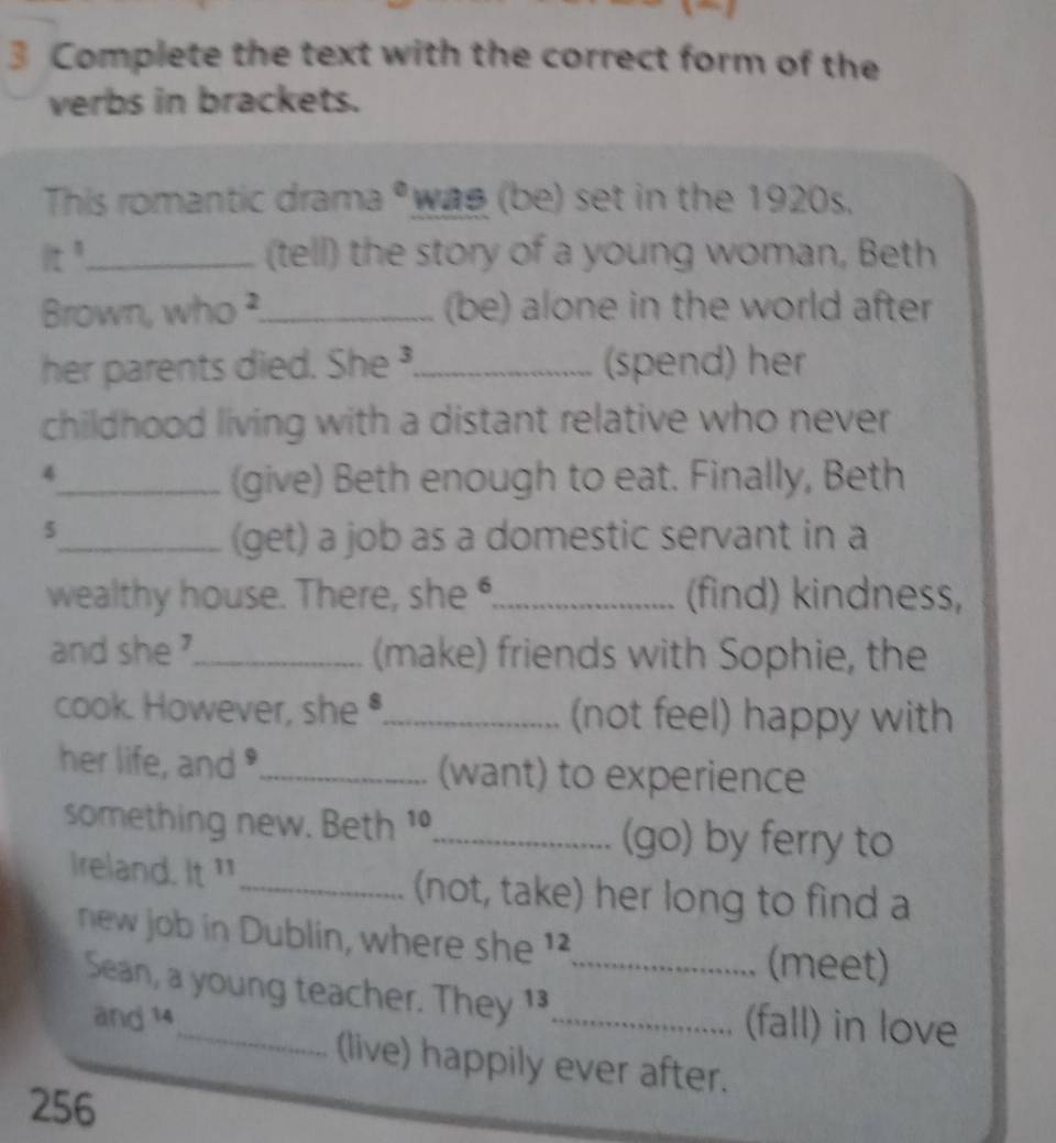 Complete the text with the correct form of the 
verbs in brackets. 
This romantic drama * wae (be) set in the 1920s. 
it^1 _ (tell) the story of a young woman, Beth 
Brown, who ?_ (be) alone in the world after 
her parents died. She _(spend) her 
childhood living with a distant relative who never 
4 
_(give) Beth enough to eat. Finally, Beth 
5 
_(get) a job as a domestic servant in a 
wealthy house. There, she_ (find) kindness, 
and she ?_ (make) friends with Sophie, the 
cook. However, she •._ (not feel) happy with 
her life, and "_ (want) to experience 
something new. Beth 1º,_ (go) by ferry to 
Ireland. It "_ (not, take) her long to find a 
new job in Dublin, where she ' 
(meet) 
Sean, a young teacher. They 1_ _(fall) in love 
and 14
(live) happily ever after.
256