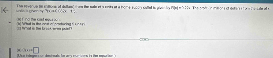 The revenue (in millions of dollars) from the sale of x units at a home supply outlet is given by R(x)=0.22x. The profit (in millions of dollars) from the sale of x
units is given by P(x)=0.082x-1.5. 
(a) Find the cost equation. 
(b) What is the cost of producing 5 units? 
(c) What is the break-even point? 
(a) C(x)=□
(Use integers or decimals for any numbers in the equation.)