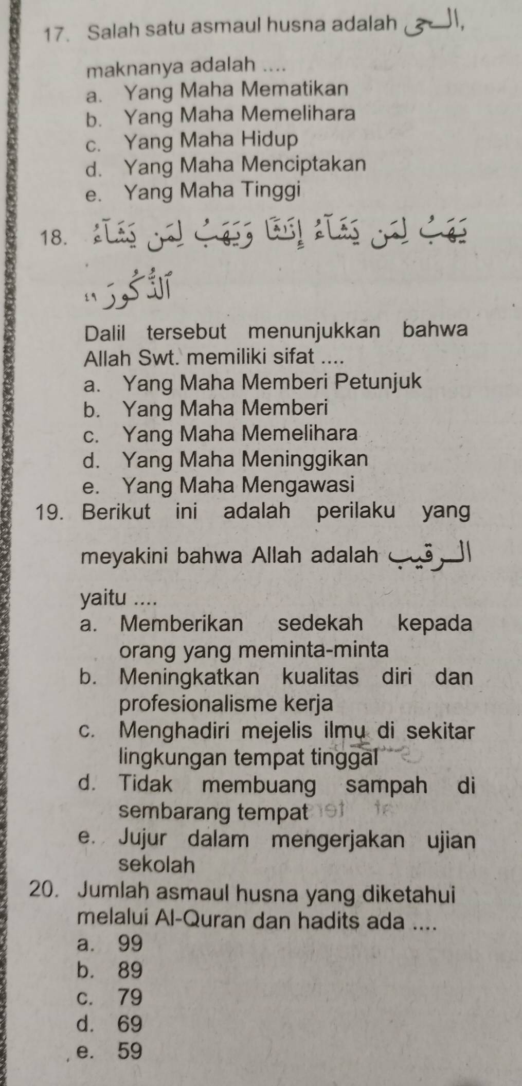 Salah satu asmaul husna adalah ,
maknanya adalah ....
a. Yang Maha Mematikan
b. Yang Maha Memelihara
c. Yang Maha Hidup
d. Yang Maha Menciptakan
e. Yang Maha Tinggi
18. 

Dalil tersebut menunjukkan bahwa
Allah Swt. memiliki sifat ....
a. Yang Maha Memberi Petunjuk
b. Yang Maha Memberi
c. Yang Maha Memelihara
d. Yang Maha Meninggikan
e. Yang Maha Mengawasi
19. Berikut ini adalah perilaku yang
meyakini bahwa Allah adalah ⑤ |
yaitu ....
a. Memberikan sedekah kepada
orang yang meminta-minta
b. Meningkatkan kualitas diri dan
profesionalisme kerja
c. Menghadiri mejelis ilmu di sekitar
lingkungan tempat tinggal
d. Tidak membuang sampah di
sembarang tempat
e. Jujur dalam mengerjakan ujian
sekolah
20. Jumlah asmaul husna yang diketahui
melalui Al-Quran dan hadits ada ....
a. 99
b. 89
c. 79
d. 69
e. 59