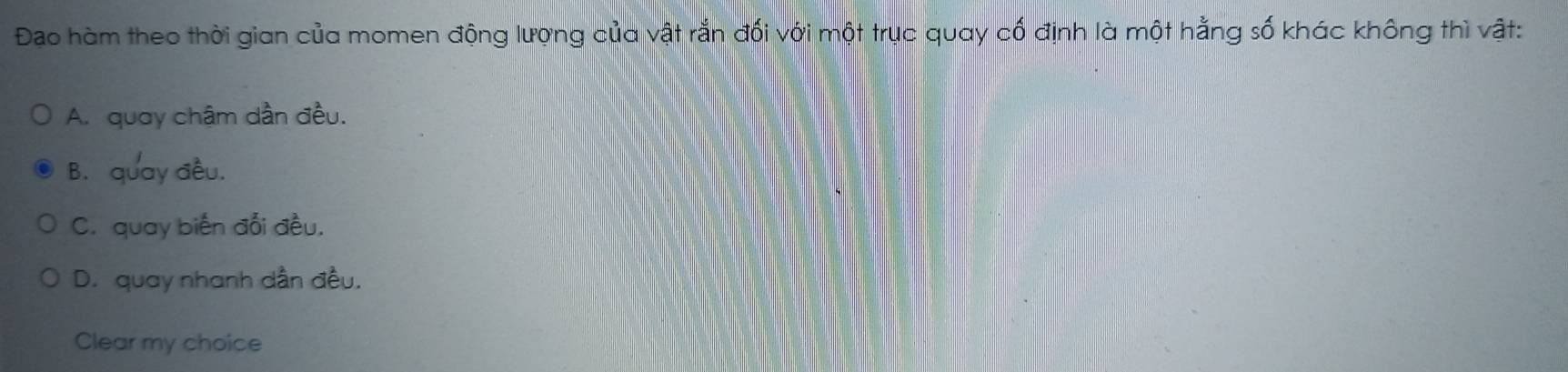 Đao hàm theo thời gian của momen động lượng của vật rắn đối với một trục quay cố định là một hằng số khác không thì vật:
A. quay chậm dần đều.
B. quay đều.
C. quay biến đổi đều.
D. quay nhanh dẫn đều.
Clear my choice