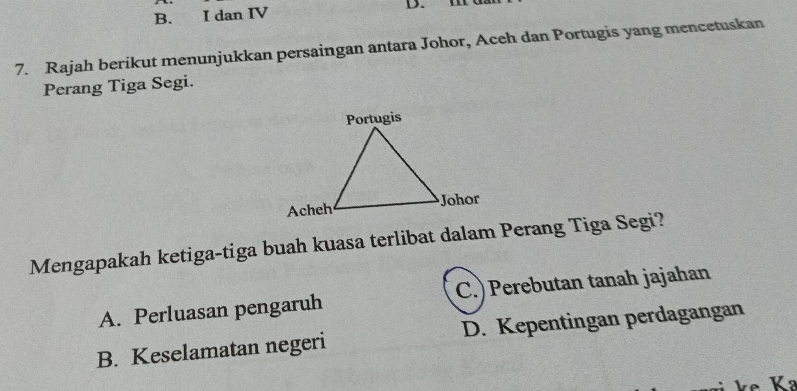 B. I dan IV
D. I
7. Rajah berikut menunjukkan persaingan antara Johor, Aceh dan Portugis yang mencetuskan
Perang Tiga Segi.
Mengapakah ketiga-tiga buah kuasa terlibat dalam Perang Tiga Segi?
A. Perluasan pengaruh C.)Perebutan tanah jajahan
B. Keselamatan negeri D. Kepentingan perdagangan
k K ²