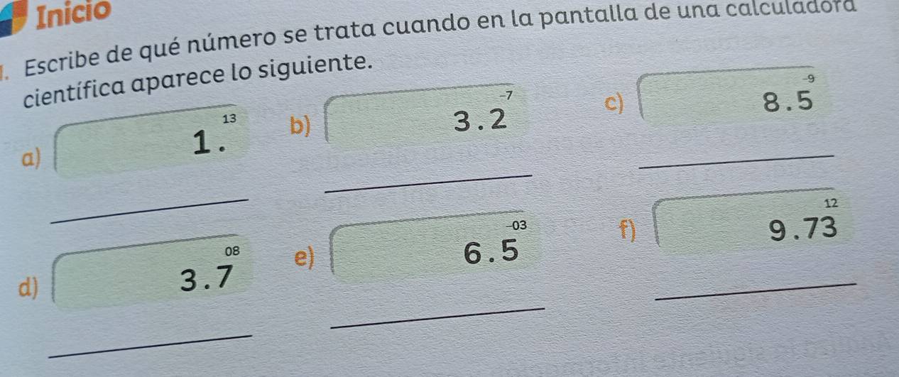 Inicio 
J. Escribe de qué número se trata cuando en la pantalla de una calculadora 
científica aparece lo siguiente. 
a) 1.^13 b) 3.2 _ 
c) 8.5^9
_ 
_ 
d) 3.7° e) (6.5)^(-03) __ 
f) 9.7dot 3
_ 
□°