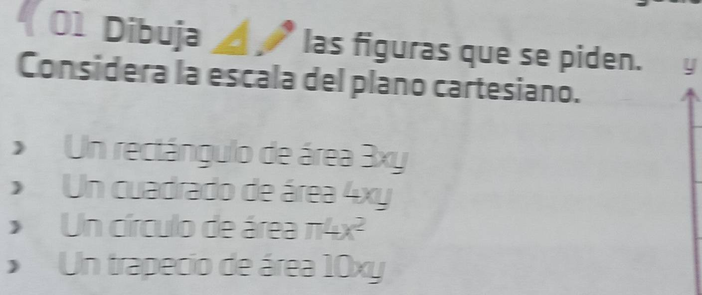 Dibuja ◢↗ las figuras que se piden. y
Considera la escala del plano cartesiano.
Un rectángulo de área 3xy
Un cuadrado de área 4xy
Un círculo de área π 4x^2
Un trapecio de área 10xy