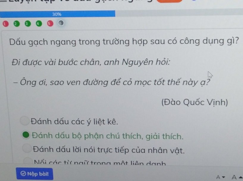 30%
Dấu gạch ngang trong trường hợp sau có công dụng gì?
Đi được vài bước chân, anh Nguyên hỏi:
- Ông ơi, sao ven đường để cỏ mọc tốt thế này ạ?
(Đào Quốc Vịnh)
Đánh dấu các ý liệt kê.
Đánh dấu bộ phận chú thích, giải thích.
Đánh dấu lời nói trực tiếp của nhân vật.
Nối các từ ngữ trong một liên danh
a Nộp bài!
A a