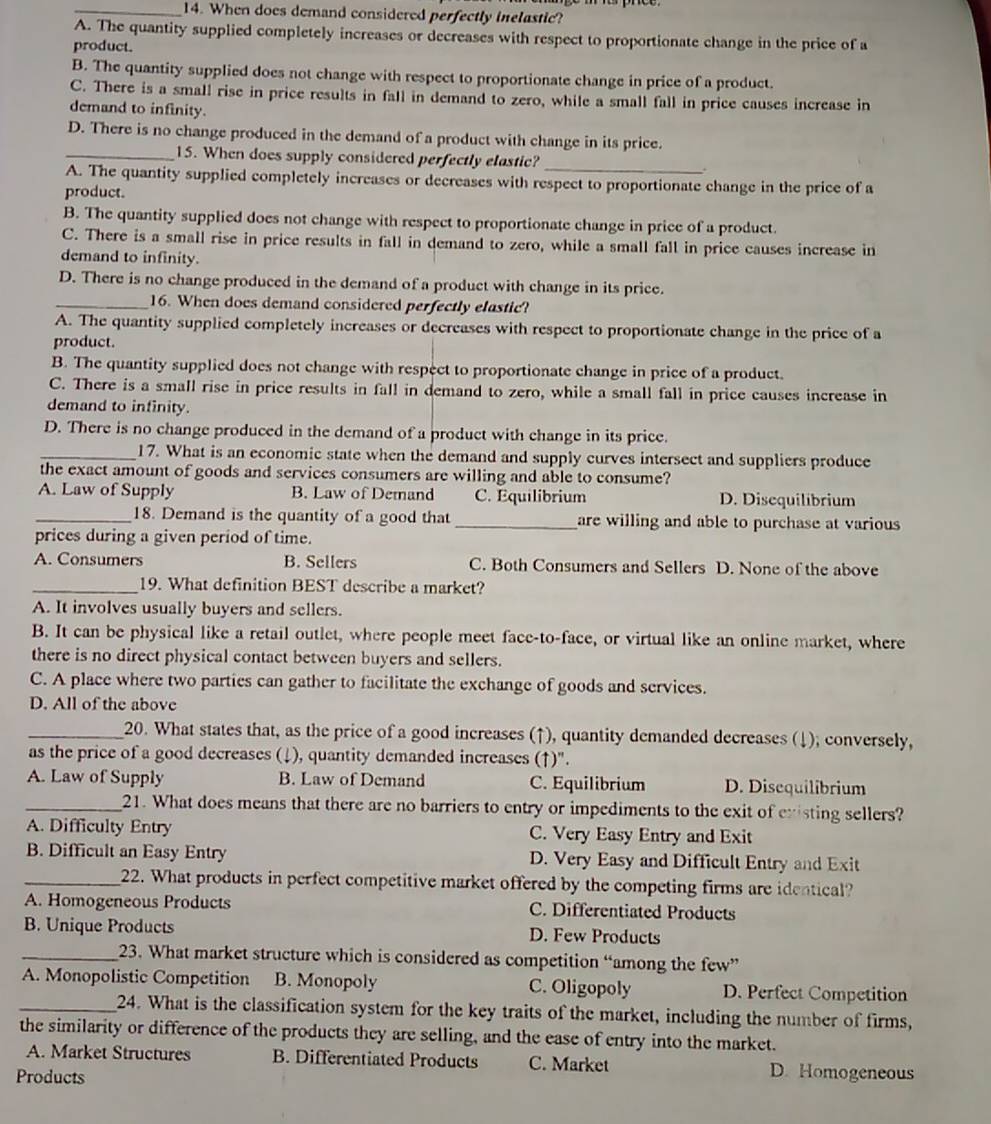 When does demand considered perfectly inelastic?
A. The quantity supplied completely increases or decreases with respect to proportionate change in the price of a
product.
B. The quantity supplied does not change with respect to proportionate change in price of a product.
C. There is a small rise in price results in fall in demand to zero, while a small fall in price causes increase in
demand to infinity.
D. There is no change produced in the demand of a product with change in its price.
_15. When does supply considered perfectly elastic?_
A. The quantity supplied completely increases or decreases with respect to proportionate change in the price of a
product.
B. The quantity supplied does not change with respect to proportionate change in price of a product.
C. There is a small rise in price results in fall in demand to zero, while a small fall in price causes increase in
demand to infinity.
D. There is no change produced in the demand of a product with change in its price.
_16. When does demand considered perfectly elastic?
A. The quantity supplied completely increases or decreases with respect to proportionate change in the price of a
product.
B. The quantity supplied does not change with respect to proportionate change in price of a product.
C. There is a small rise in price results in fall in demand to zero, while a small fall in price causes increase in
demand to infinity.
D. There is no change produced in the demand of a product with change in its price.
_17. What is an economic state when the demand and supply curves intersect and suppliers produce
the exact amount of goods and services consumers are willing and able to consume?
A. Law of Supply B. Law of Demand C. Equilibrium D. Disequilibrium
_18. Demand is the quantity of a good that _are willing and able to purchase at various 
prices during a given period of time.
A. Consumers B. Sellers C. Both Consumers and Sellers D. None of the above
_19. What definition BEST describe a market?
A. It involves usually buyers and sellers.
B. It can be physical like a retail outlet, where people meet face-to-face, or virtual like an online market, where
there is no direct physical contact between buyers and sellers.
C. A place where two parties can gather to facilitate the exchange of goods and services.
D. All of the above
_20. What states that, as the price of a good increases (↑), quantity demanded decreases (↓); conversely,
as the price of a good decreases (↓), quantity demanded increases (↑)".
A. Law of Supply B. Law of Demand C. Equilibrium D. Disequilibrium
_21. What does means that there are no barriers to entry or impediments to the exit of existing sellers?
A. Difficulty Entry C. Very Easy Entry and Exit
B. Difficult an Easy Entry D. Very Easy and Difficult Entry and Exit
_22. What products in perfect competitive market offered by the competing firms are identical?
A. Homogeneous Products C. Differentiated Products
B. Unique Products D. Few Products
_23. What market structure which is considered as competition “among the few”
A. Monopolistic Competition B. Monopoly C. Oligopoly D. Perfect Competition
_24. What is the classification system for the key traits of the market, including the number of firms,
the similarity or difference of the products they are selling, and the ease of entry into the market.
A. Market Structures B. Differentiated Products C. Market D. Homogeneous
Products