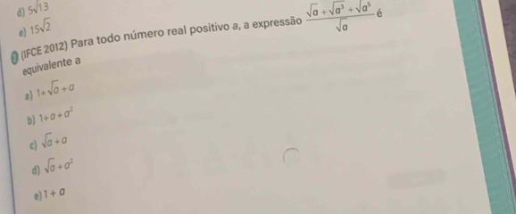 d) 5sqrt(13)
15sqrt(2)
e) (IFCE 2012) Para todo número real positivo a, a expressão  (sqrt(a)+sqrt(a^3)+sqrt(a^5))/sqrt(a) 6
equivalente a
s 1+sqrt(a)+a
b) 1+a+a^2
c) sqrt(a)+a
d) sqrt(a)+a^2
e 1+a