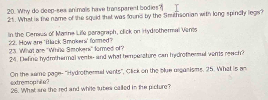 Why do deep-sea animals have transparent bodies 
21. What is the name of the squid that was found by the Smithsonian with long spindly legs? 
In the Census of Marine Life paragraph, click on Hydrothermal Vents 
22. How are ‘Black Smokers’ formed? 
23. What are "White Smokers" formed of? 
24. Define hydrothermal vents- and what temperature can hydrothermal vents reach? 
On the same page- "Hydrothermal vents", Click on the blue organisms. 25. What is an 
extremophile? 
26. What are the red and white tubes called in the picture?