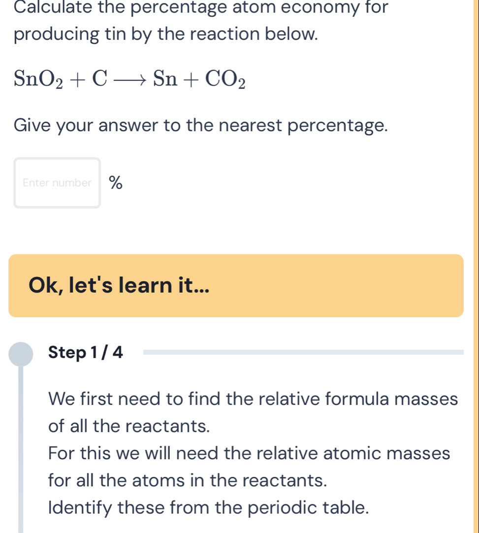 Calculate the percentage atom economy for 
producing tin by the reaction below.
SnO_2+Cto Sn+CO_2
Give your answer to the nearest percentage. 
Enter number % 
Ok, let's learn it... 
Step 1 / 4
We first need to find the relative formula masses 
of all the reactants. 
For this we will need the relative atomic masses 
for all the atoms in the reactants. 
Identify these from the periodic table.