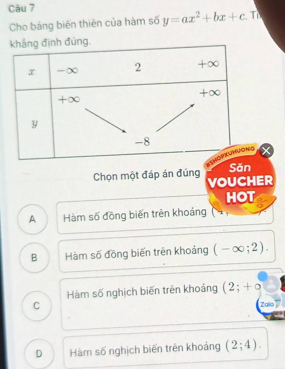 Cho bảng biến thiên của hàm số y=ax^2+bx+c. Tỉ
Săn
Chọn một đáp án đúng
VOUCHER
HOT
A Hàm số đồng biến trên khoảng
B Hàm số đồng biến trên khoảng (-∈fty ;2).
Hàm số nghịch biến trên khoảng (2;+circ
C
Zalo
D Hàm số nghịch biến trên khoảng (2;4).