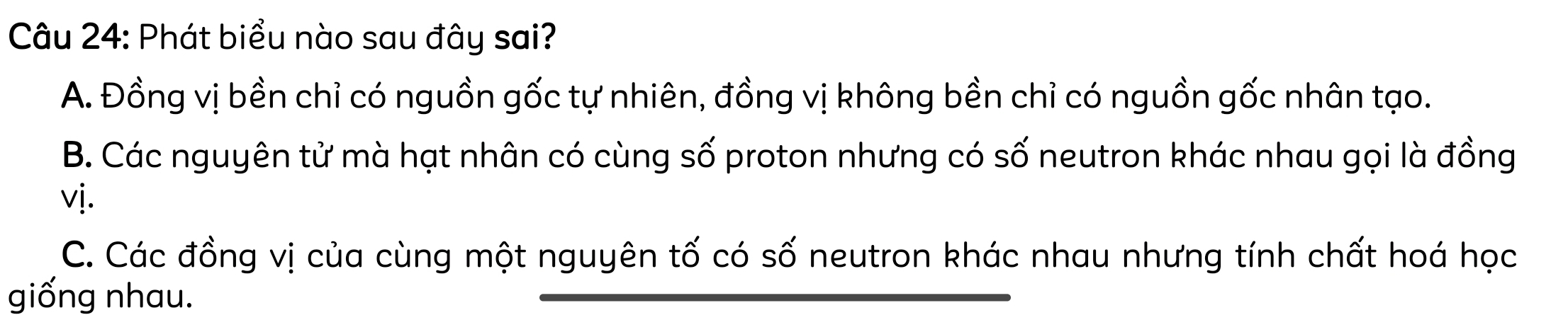 Phát biểu nào sau đây sai?
A. Đồng vị bền chỉ có nguồn gốc tự nhiên, đồng vị không bền chỉ có nguồn gốc nhân tạo.
B. Các nguyên tử mà hạt nhân có cùng số proton nhưng có số neutron khác nhau gọi là đồng
vị.
C. Các đồng vị của cùng một nguyên tố có số neutron khác nhau nhưng tính chất hoá học
giống nhau.