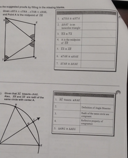 the suggested proofs by filling in the missing blanks.
Given ∠ HTA≌ ∠ THA,∠ TAR≌ ∠ HAE,

j. Given that vector AG bisects ∠ NAE Stafements Reasons
Also, overline AN and overline AE
same circle with center A. are radii of the 1. vector AG bisects ∠ NAE
2.
Definition of Angle Bisector
3. Radii of the same circle are
congraent.
4. congruence Reflexive property of
5. △ ANG≌ △ AEG