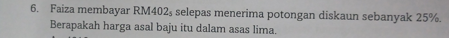 Faiza membayar RM402₅ selepas menerima potongan diskaun sebanyak 25%. 
Berapakah harga asal baju itu dalam asas lima.