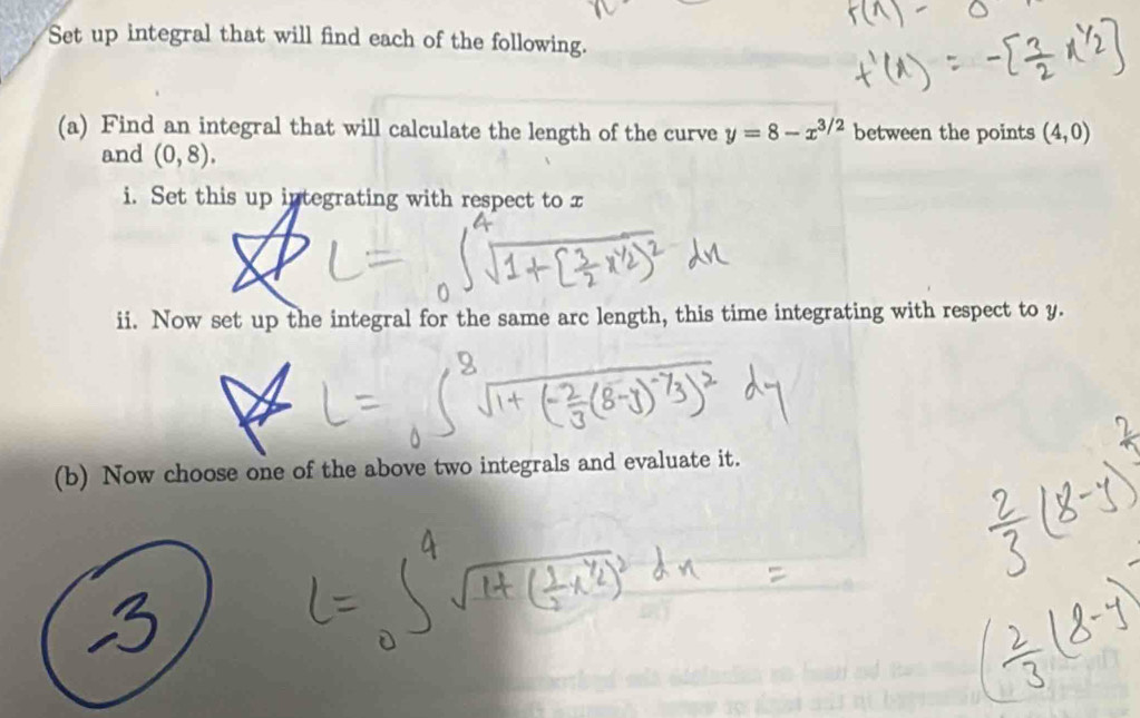 Set up integral that will find each of the following. 
(a) Find an integral that will calculate the length of the curve y=8-x^(3/2) between the points (4,0)
and (0,8). 
i. Set this up integrating with respect to x
ii. Now set up the integral for the same arc length, this time integrating with respect to y. 
(b) Now choose one of the above two integrals and evaluate it.