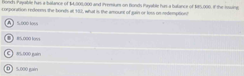 Bonds Payable has a balance of $4,000,000 and Premium on Bonds Payable has a balance of $85,000. If the issuing
corporation redeems the bonds at 102, what is the amount of gain or loss on redemption?
A 5,000 loss
B  85,000 loss
C 85,000 gain
D 5,000 gain