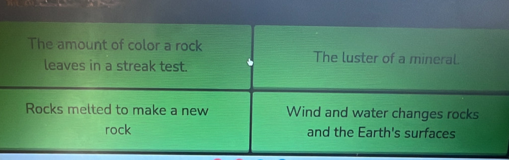 The amount of color a rock 
The luster of a mineral. 
leaves in a streak test. 
Rocks melted to make a new Wind and water changes rocks 
rock and the Earth's surfaces